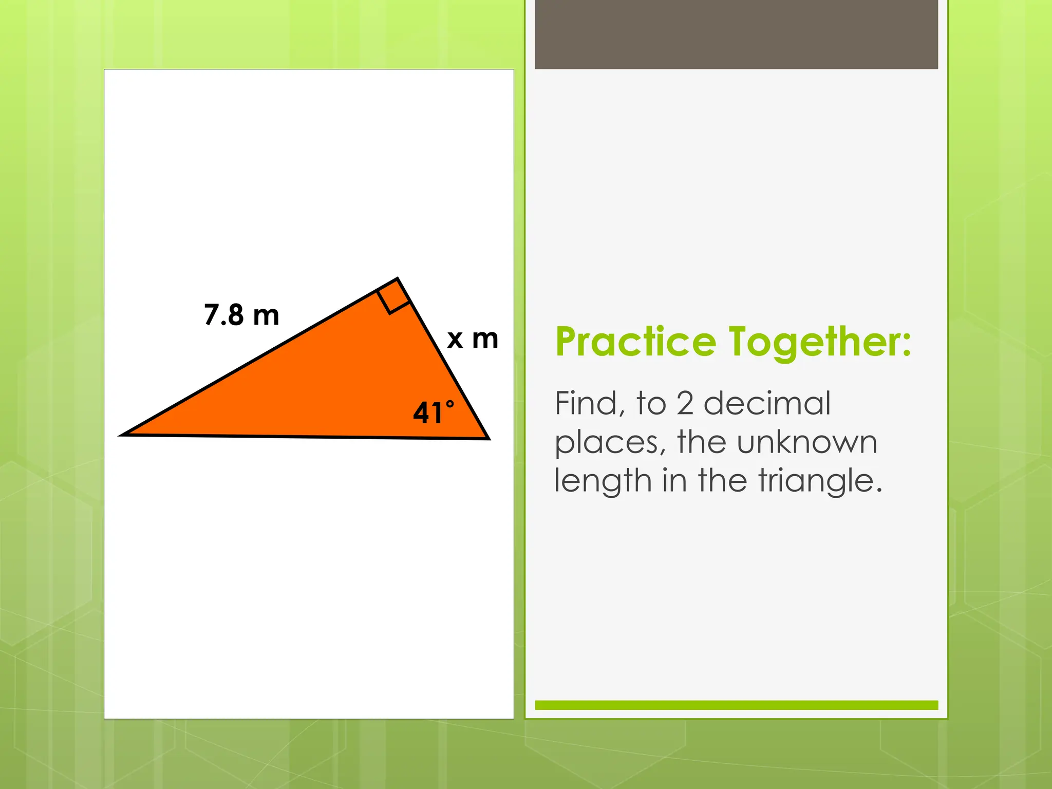 Practice Together:
Find, to 2 decimal
places, the unknown
length in the triangle.
41
x m
7.8 m
 