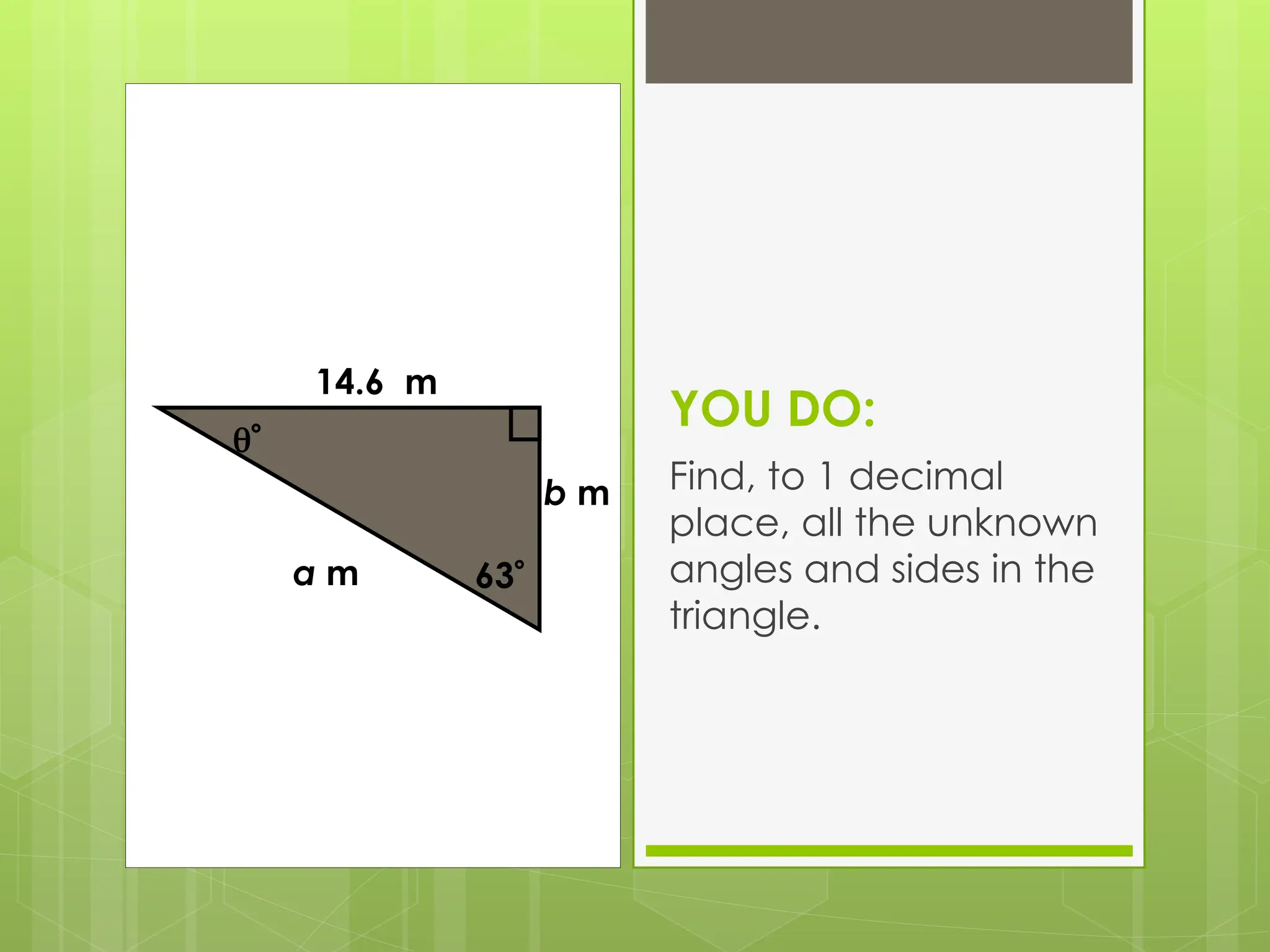 YOU DO:
Find, to 1 decimal
place, all the unknown
angles and sides in the
triangle.

a m
14.6 m
63
b m
 