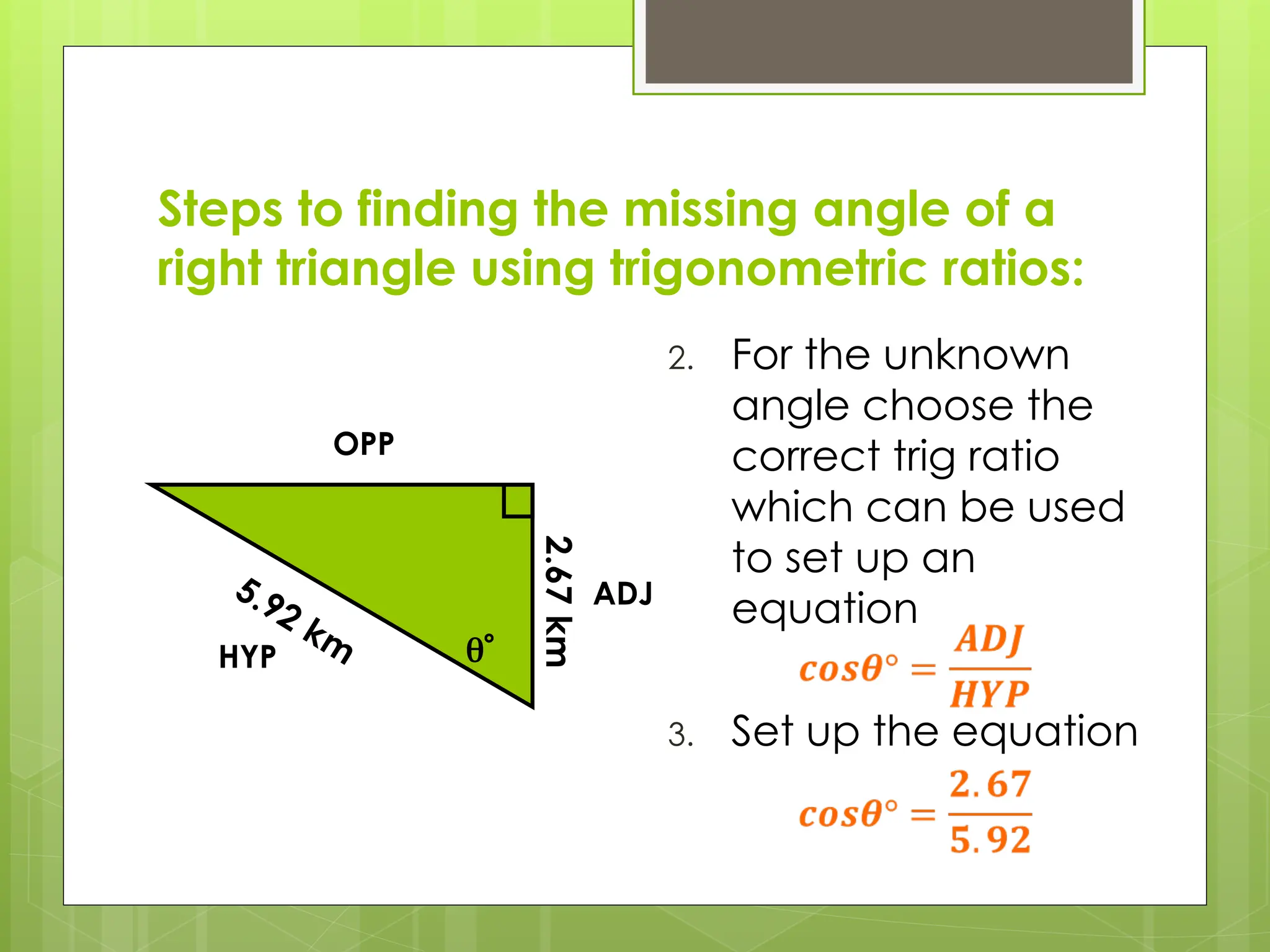 Steps to finding the missing angle of a
right triangle using trigonometric ratios:
2. For the unknown
angle choose the
correct trig ratio
which can be used
to set up an
equation
3. Set up the equation

5.92 km
HYP
OPP
ADJ
2.67
km
 