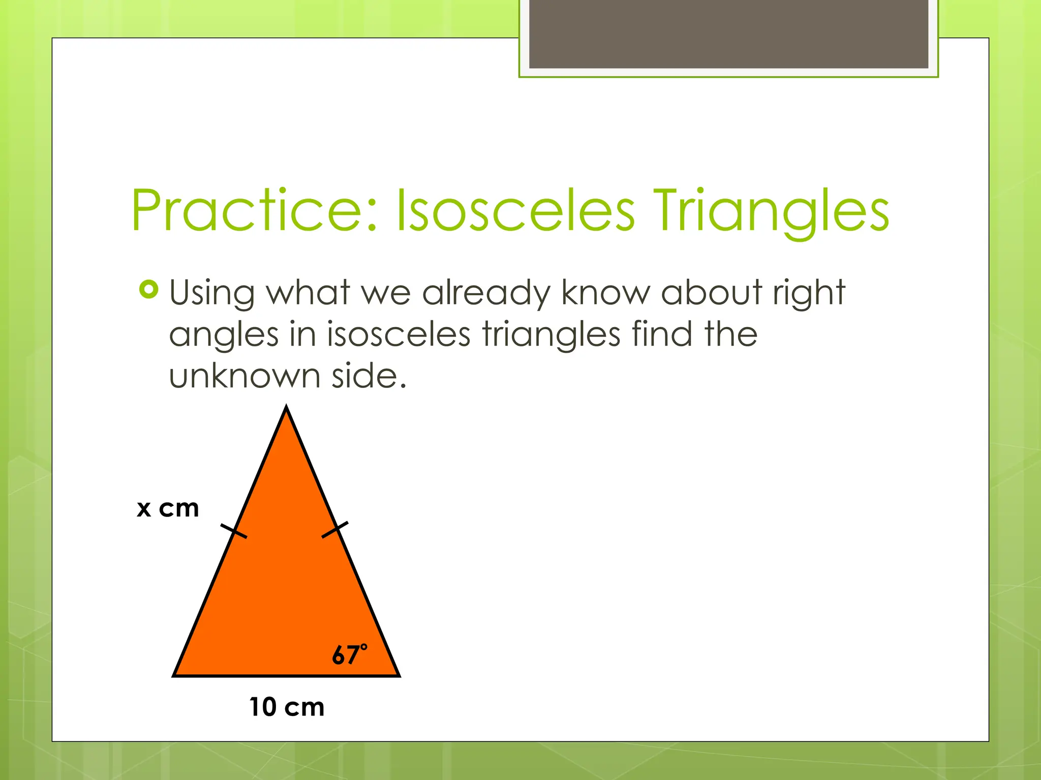 Practice: Isosceles Triangles
 Using what we already know about right
angles in isosceles triangles find the
unknown side.
10 cm
x cm
67
 