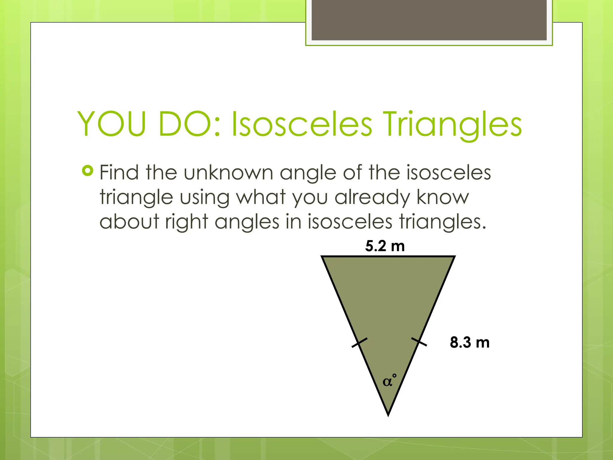 YOU DO: Isosceles Triangles
 Find the unknown angle of the isosceles
triangle using what you already know
about right angles in isosceles triangles.
8.3 m
5.2 m

 