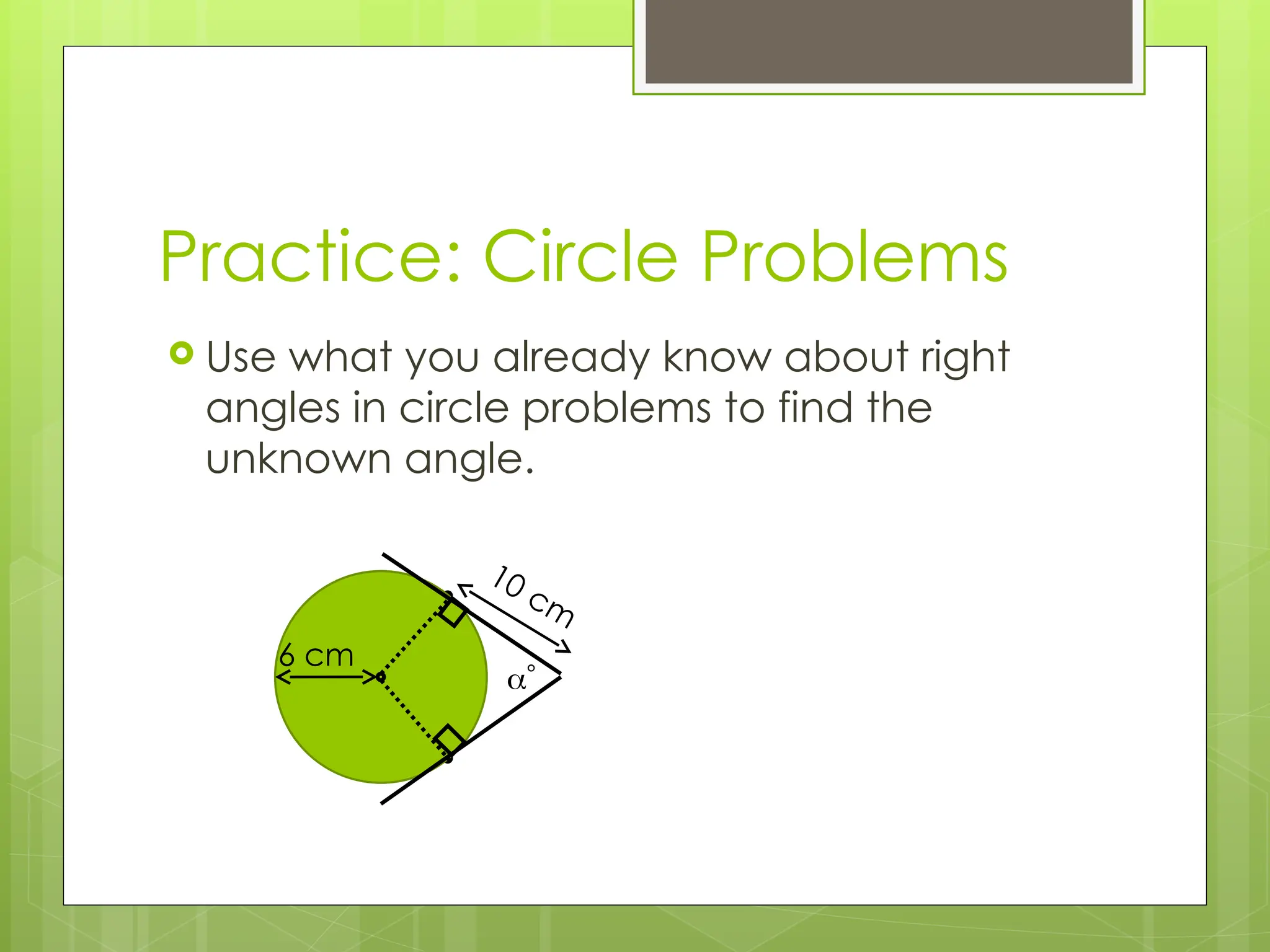 Practice: Circle Problems
 Use what you already know about right
angles in circle problems to find the
unknown angle.
6 cm
10 cm

 