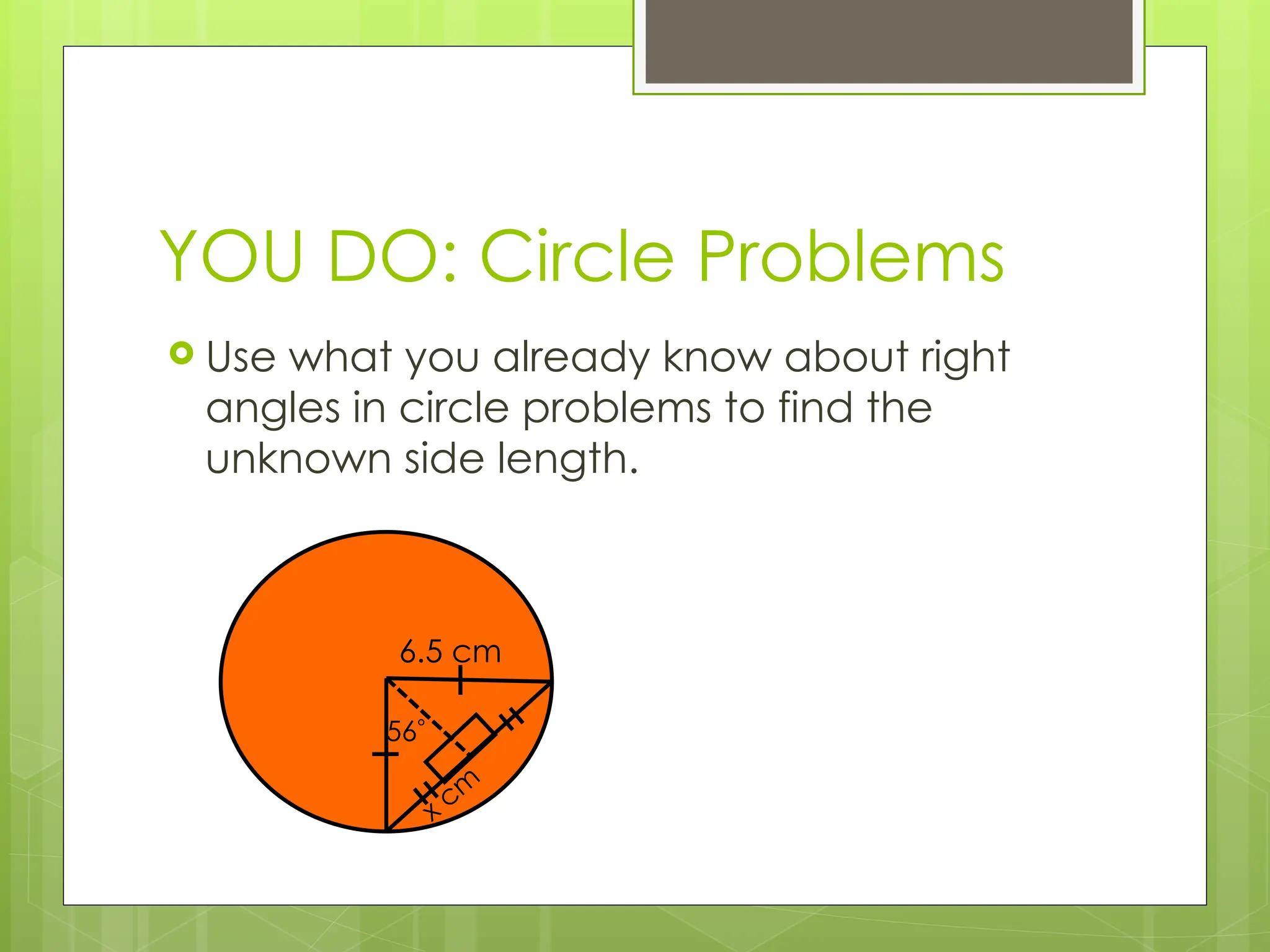 YOU DO: Circle Problems
 Use what you already know about right
angles in circle problems to find the
unknown side length.
6.5 cm
56
x cm
 