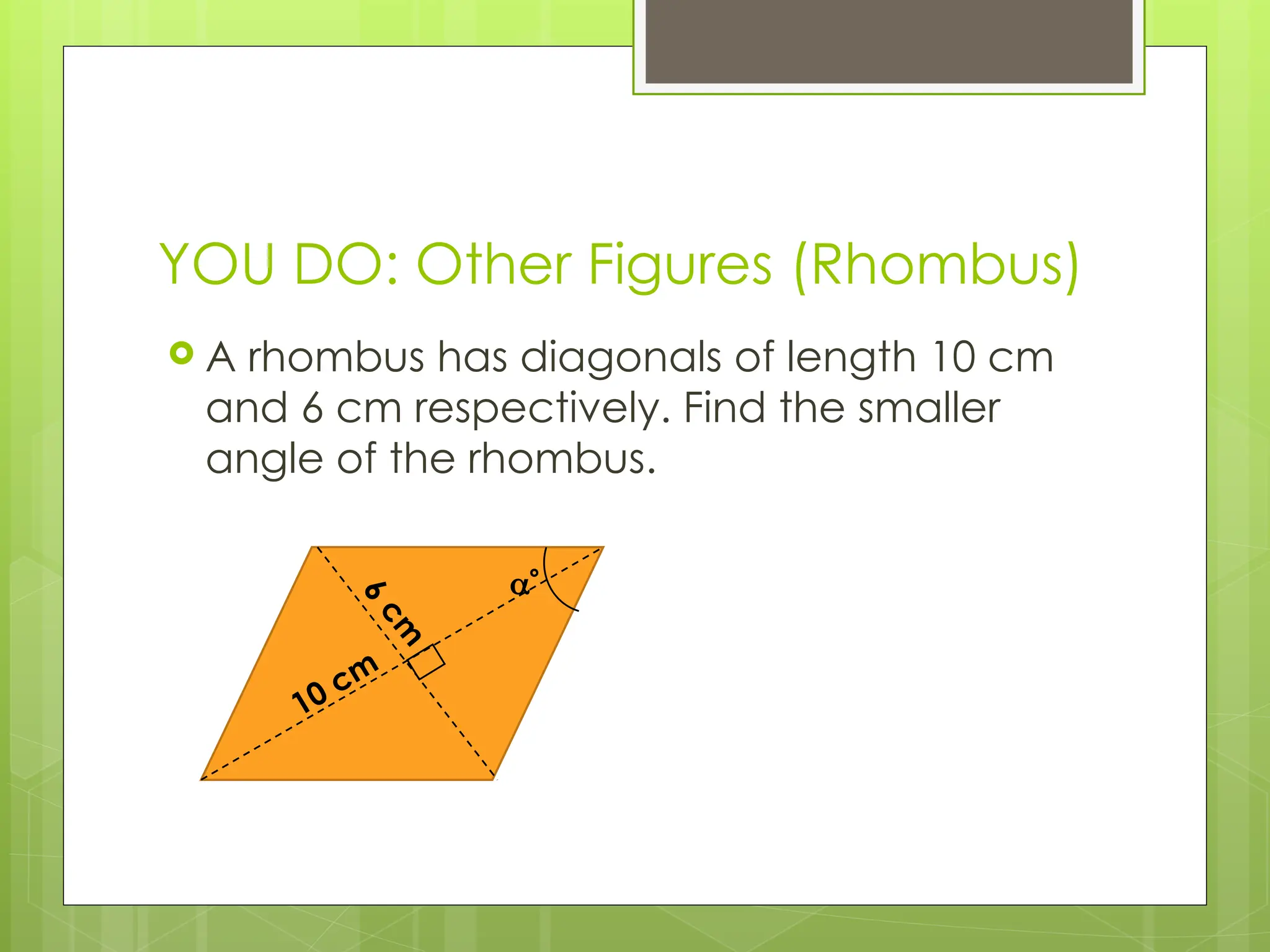 YOU DO: Other Figures (Rhombus)
 A rhombus has diagonals of length 10 cm
and 6 cm respectively. Find the smaller
angle of the rhombus.
10 cm
6
c
m

 