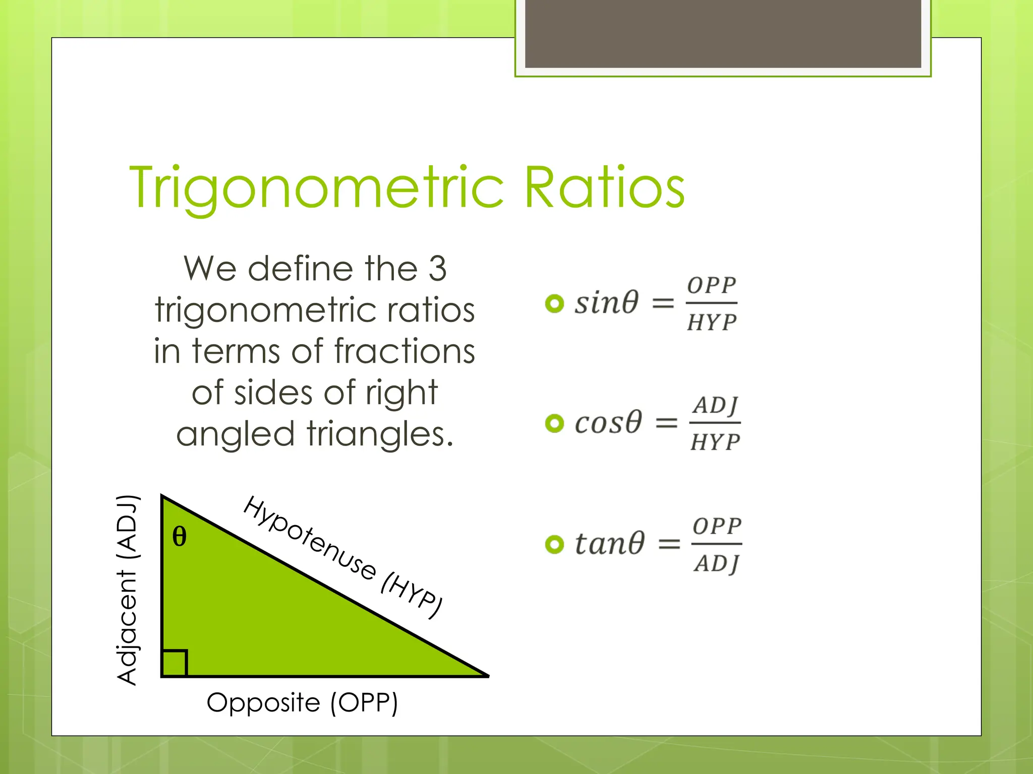 Trigonometric Ratios
We define the 3
trigonometric ratios
in terms of fractions
of sides of right
angled triangles.

Hypotenuse (HYP)
Adjacent
(ADJ)
Opposite (OPP)
 