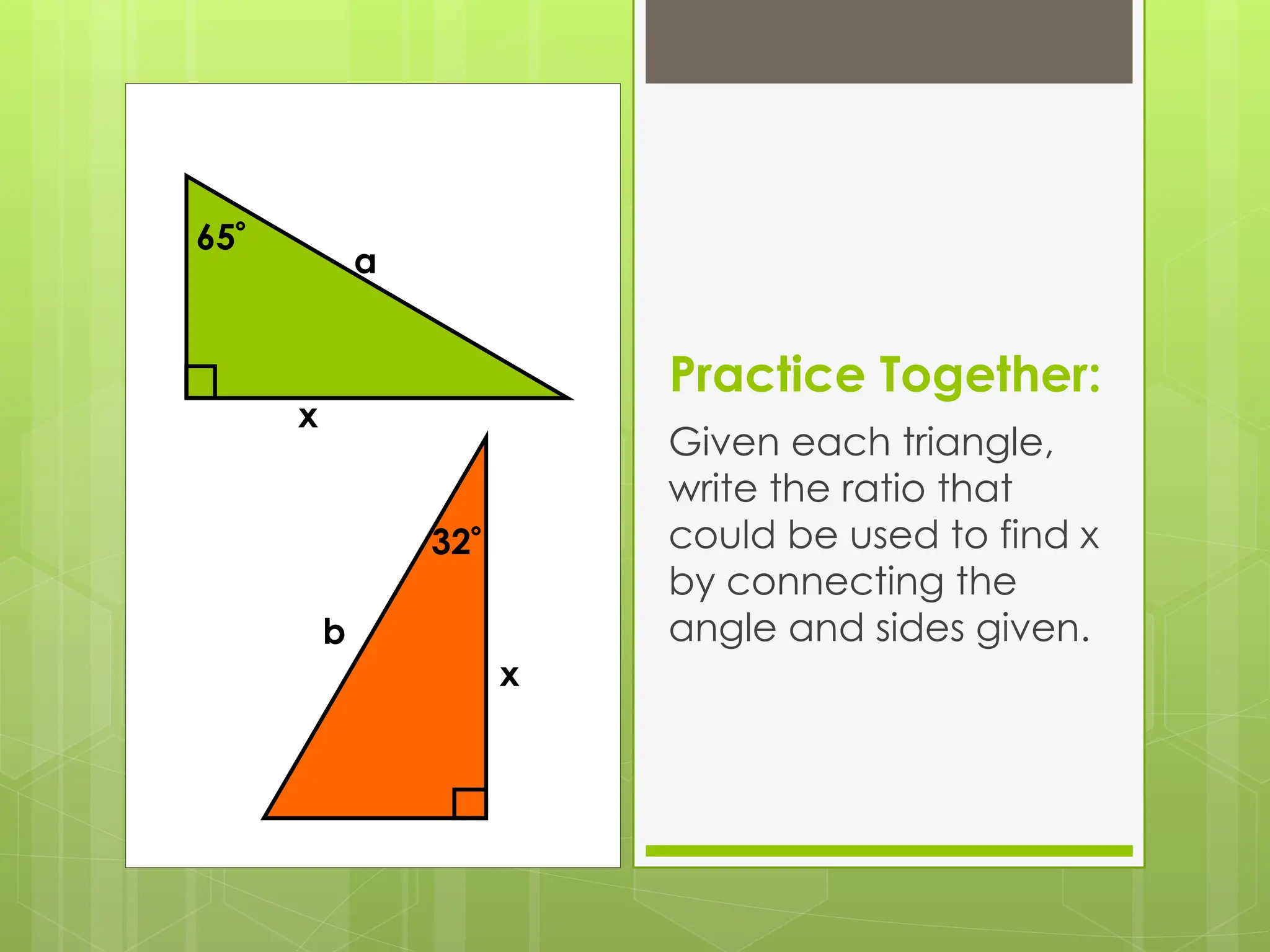 Practice Together:
Given each triangle,
write the ratio that
could be used to find x
by connecting the
angle and sides given.
65
a
x
32
b
x
 