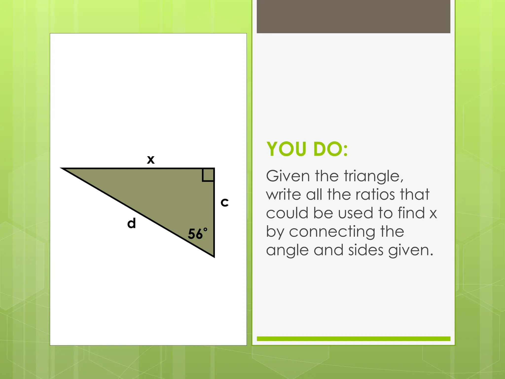 YOU DO:
Given the triangle,
write all the ratios that
could be used to find x
by connecting the
angle and sides given.
56
d
x
c
 