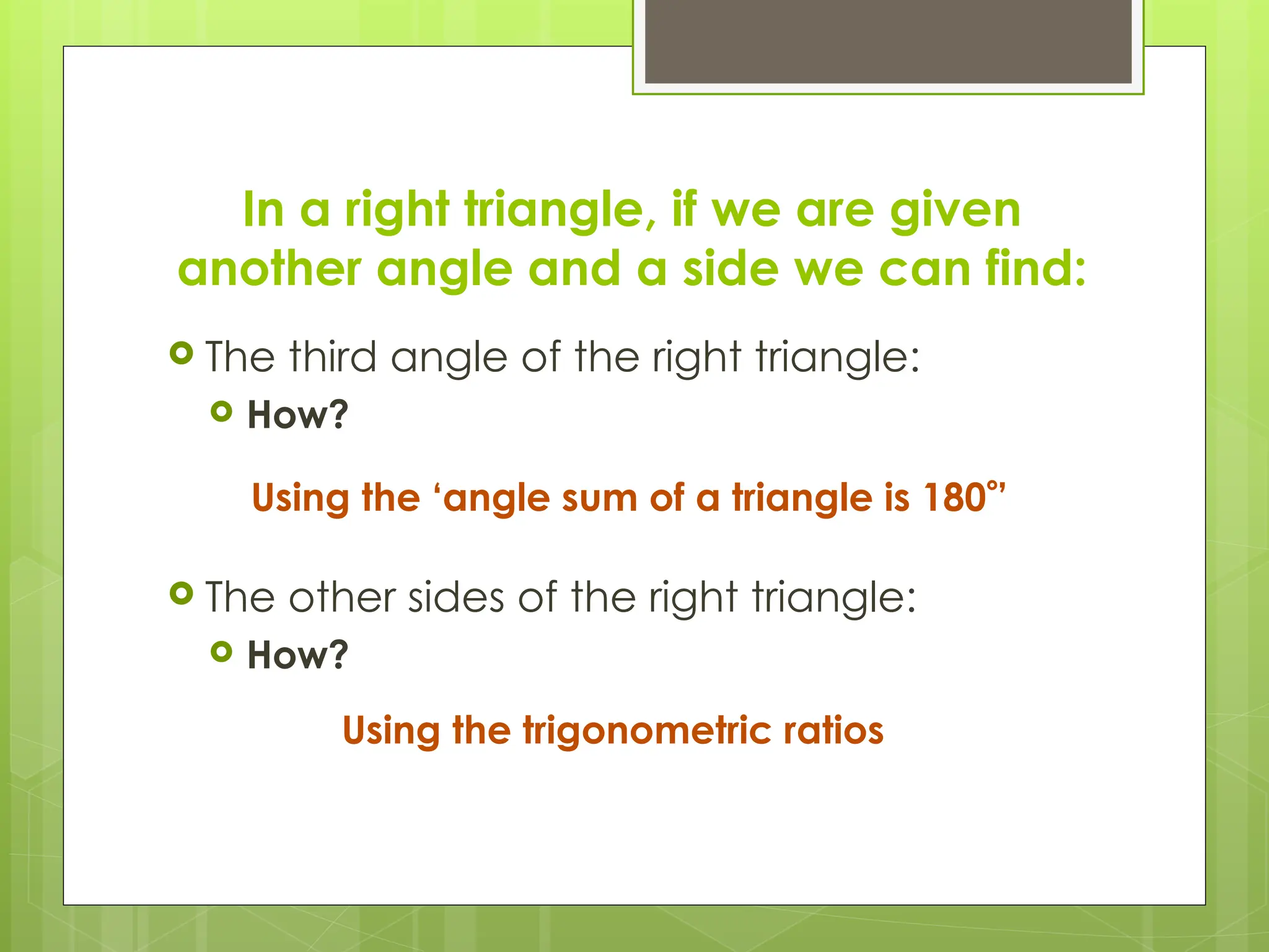 In a right triangle, if we are given
another angle and a side we can find:
 The third angle of the right triangle:
 How?
 The other sides of the right triangle:
 How?
Using the ‘angle sum of a triangle is 180’
Using the trigonometric ratios
 
