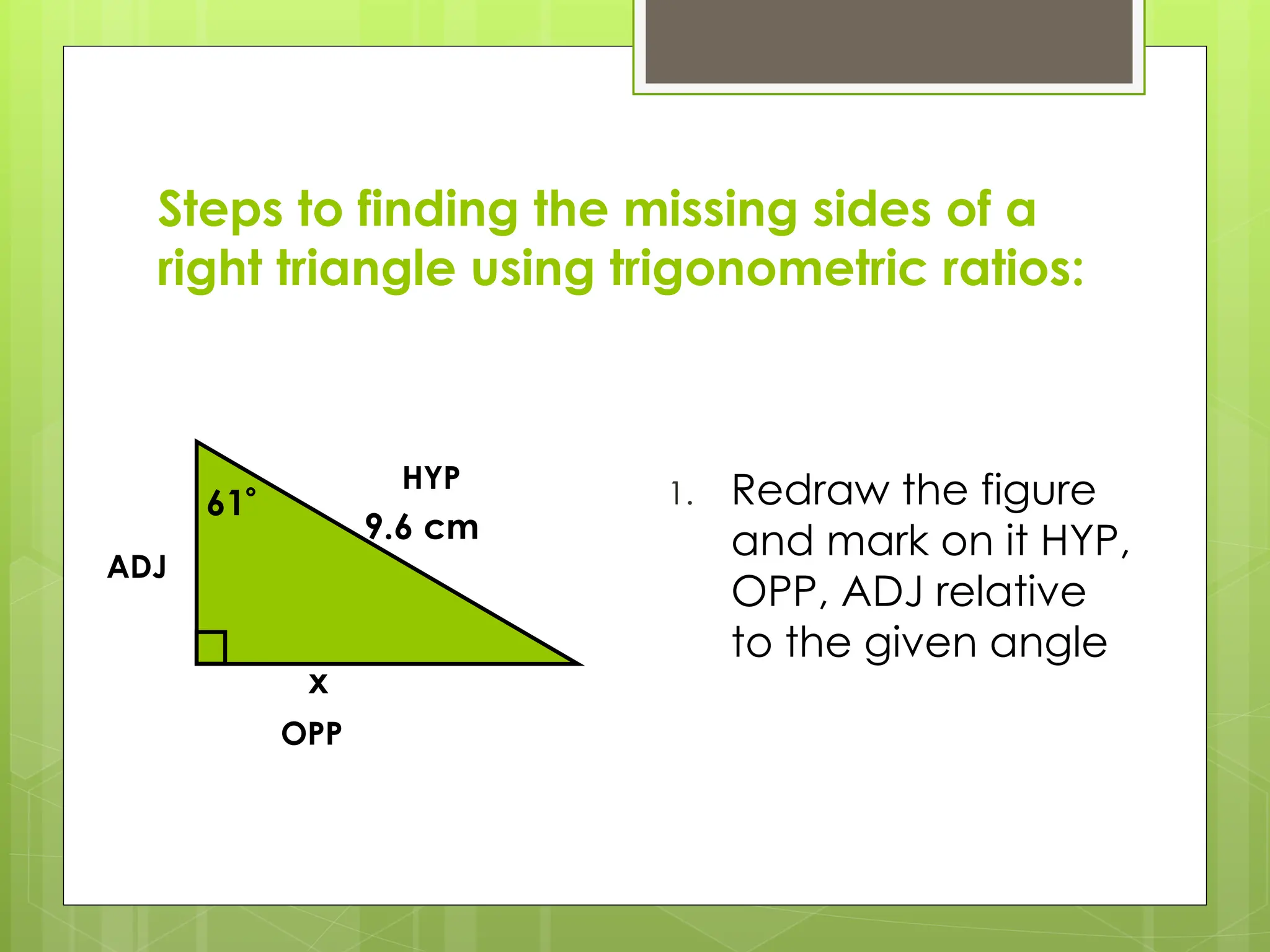 Steps to finding the missing sides of a
right triangle using trigonometric ratios:
1. Redraw the figure
and mark on it HYP,
OPP, ADJ relative
to the given angle
61
9.6 cm
x
HYP
OPP
ADJ
 