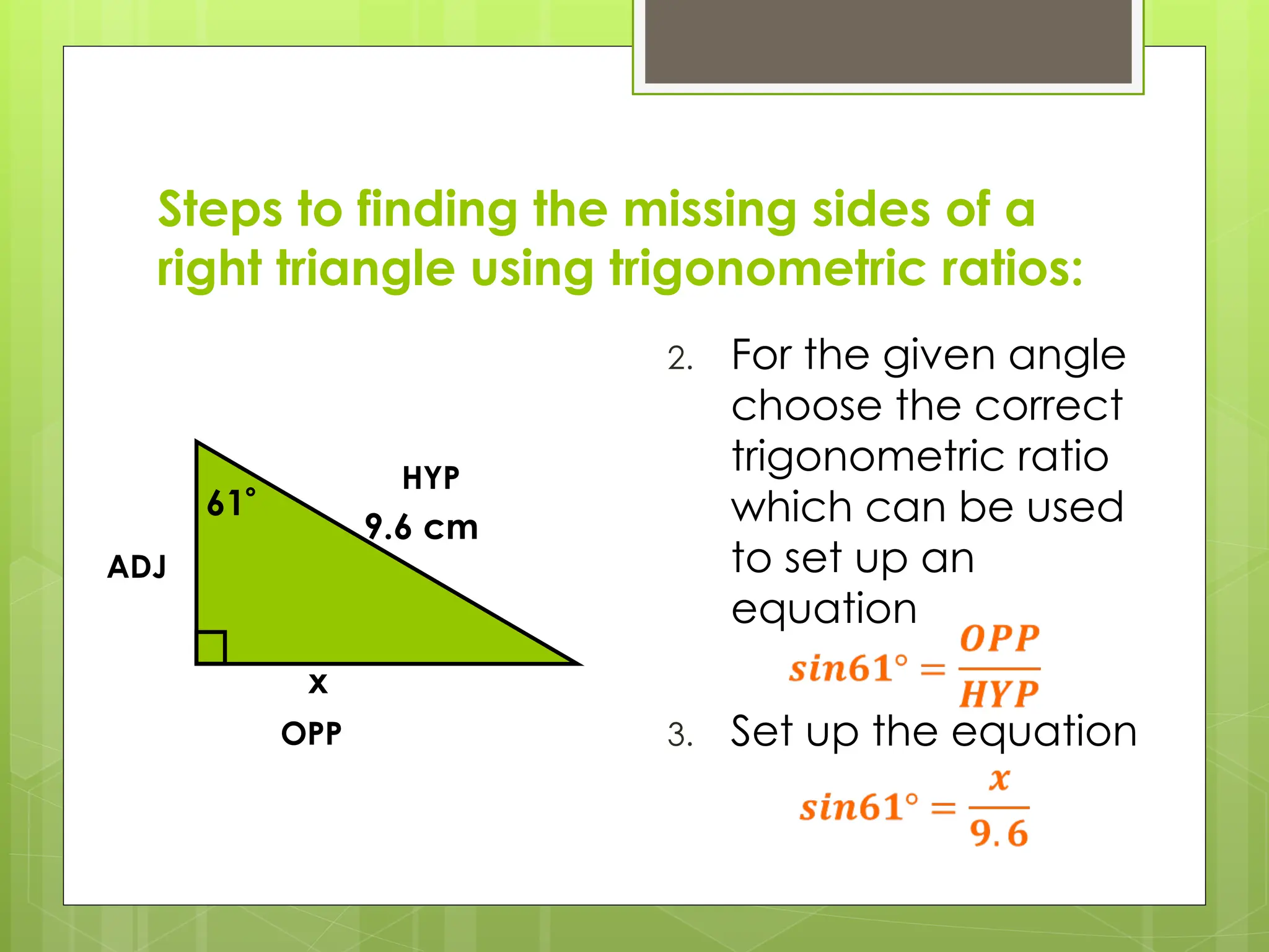 Steps to finding the missing sides of a
right triangle using trigonometric ratios:
2. For the given angle
choose the correct
trigonometric ratio
which can be used
to set up an
equation
3. Set up the equation
61
9.6 cm
x
HYP
OPP
ADJ
 