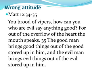 Wrong attitude
Matt 12:34-35
You brood of vipers, how can you
who are evil say anything good? For
out of the overflow of the heart the
mouth speaks. 35 The good man
brings good things out of the good
stored up in him, and the evil man
brings evil things out of the evil
stored up in him.
 