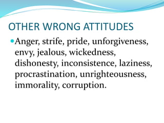 OTHER WRONG ATTITUDES
Anger, strife, pride, unforgiveness,
envy, jealous, wickedness,
dishonesty, inconsistence, laziness,
procrastination, unrighteousness,
immorality, corruption.
 