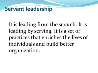 Servant leadership
It is leading from the scratch. It is
leading by serving. It is a set of
practices that enriches the lives of
individuals and build better
organization.
 
