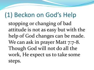 (1) Beckon on God’s Help
stopping or changing of bad
attitude is not as easy but with the
help of God changes can be made.
We can ask in prayer Matt 7:7-8.
Though God will not do all the
work, He expect us to take some
steps.
 