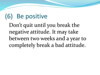 (6) Be positive
Don’t quit until you break the
negative attitude. It may take
between two weeks and a year to
completely break a bad attitude.
 