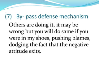 (7) By- pass defense mechanism
Others are doing it, it may be
wrong but you will do same if you
were in my shoes, pushing blames,
dodging the fact that the negative
attitude exits.
 