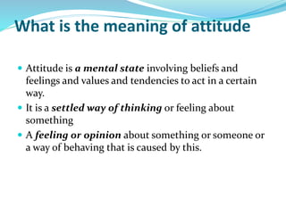 What is the meaning of attitude
 Attitude is a mental state involving beliefs and
feelings and values and tendencies to act in a certain
way.
 It is a settled way of thinking or feeling about
something
 A feeling or opinion about something or someone or
a way of behaving that is caused by this.
 