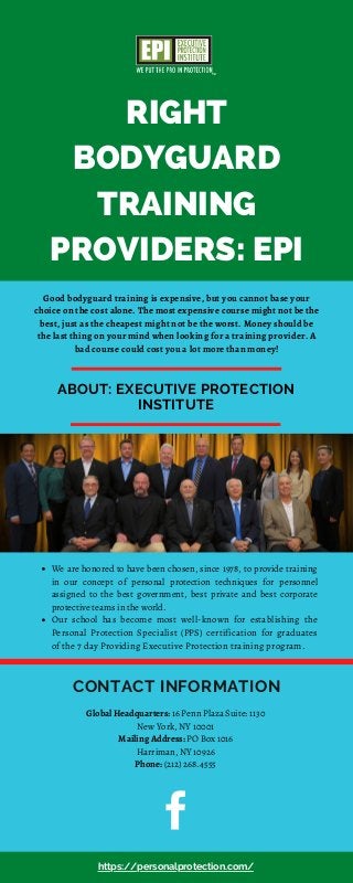RIGHT
BODYGUARD
TRAINING
PROVIDERS: EPI
ABOUT: EXECUTIVE PROTECTION
INSTITUTE
We are honored to have been chosen, since 1978, to provide training
in our concept of personal protection techniques for personnel
assigned to the best government, best private and best corporate
protective teams in the world.
Our school has become most well-known for establishing the
Personal Protection Specialist (PPS) certification for graduates
of the 7 day Providing Executive Protection training program.
CONTACT INFORMATION
Good bodyguard training is expensive, but you cannot base your
choice on the cost alone. The most expensive course might not be the
best, just as the cheapest might not be the worst. Money should be
the last thing on your mind when looking for a training provider. A
bad course could cost you a lot more than money!
https://personalprotection.com/
Global Headquarters: 16 Penn Plaza Suite: 1130
New York, NY 10001
Mailing Address: PO Box 1016
Harriman, NY 10926
Phone: (212) 268.4555
 