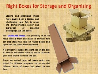 Right Boxes for Storage and Organizing
Storing and organizing things
have always been a tedious and
challenging task. But, to make
the transportation easier and
protection of essential
belongings, we use boxes.
The cardboard boxes are primarily used to
move objects from one place to another. You
can also store the items in these boxes and
open and use them when required.
It is critical to choose the right size of the box
as then it will either take up much space or
your item won’t fit inside the box.
There are varied types of boxes which are
suited for different purposes. Let us see the
different kinds of boxes and when to use
them.
 