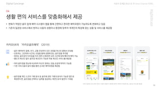 자동차 업계를 중심으로 한 Omni Channel 트랜드
13
생활 편의 서비스를 맞춤화해서 제공
Digital Concierge
-골프 예약부터 결제, 귀가, 교통 안내까지 모든 과정을 하나의 앱에서 안내함
-선호하는 그린피와 시간대, 요일을 통해 성향에 맞는 골프장을 추천함
-원하는 골프장의 티타임을 미리 청약 신청하면 오픈 시간에 맞춰 빠르게 예약 가능
-별도의 체크인 없이 골프장 체크인이 가능한 자동 체크인 서비스를 제공함
• 변화가 적었던 골프 업계 예약 시스템이 앱을 통해 간편하고 편리한 예약과정이 가능하도록 변화하고 있음
• 기존의 일관된 서비스에서 벗어나 사용자 성향이나 환경에 맞추어 개개인의 특성에 맞는 상품 및 서비스를 제공함
카카오VX의 ‘카카오골프예약’ (2019)
기존의 일관된 서비스에서 벗어나 사용자 성향이나 환경에 맞추어 개개인의 특성에 맞는 상품 및 서비스를 제공함
-여러 골프장을 한눈에 비교하여 자신이 원하는 곳을 손쉽게 파악이 가능함
-기존 서비스들과 달리 앱을 통한 손쉬운 예약과정을 제공함
-골프장별 개인 스코어 기록 분석 등 골프에 관한 기록과 분석이 가능한 앱으로
확장한다면, 골프장을 선택하고 실력을 점검하는 측면으로의 발전이 기대됨
 