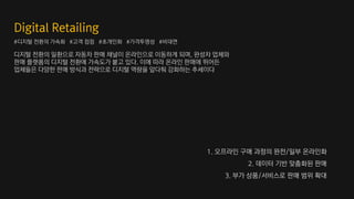 디지털 전환의 일환으로 자동차 판매 채널이 온라인으로 이동하게 되며, 완성차 업체와
판매 플랫폼의 디지털 전환에 가속도가 붙고 있다. 이에 따라 온라인 판매에 뛰어든
업체들은 다양한 판매 방식과 전략으로 디지털 역량을 앞다퉈 강화하는 추세이다
#디지털 전환의 가속화 #고객 접점 #초개인화 #가격투명성 #비대면
1. 오프라인 구매 과정의 완전/일부 온라인화
2. 데이터 기반 맞춤화된 판매
3. 부가 상품/서비스로 판매 범위 확대
 