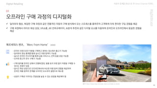 자동차 업계를 중심으로 한 Omni Channel 트랜드
15
오프라인 구매 과정의 디지털화
-온라인 과정으로만 차량을 구매하고 원하는 장소에서 출고가 가능함
-딜러와의 영상 통화를 통해 실시간 차량 탐색이 가능함
-실시간 온라인 컨시어지를 통해 금융 서비스나, 견적 등을 상담 가능함
-신차와 중고차 모두 구매가 가능함
✓ 딜러와의 협상, 복잡한 구매 과정과 같은 전통적인 자동차 구매 방식에서 오는 스트레스를 줄여주어 고객에게 더욱 편리한 구입 경험을 제공
✓ 구매 과정에서 라이브 화상 상담, VR쇼룸, AR 컨피규레이터, AI분석 추천과 같은 디지털 요소를 이용하여 온라인과 오프라인에서 동일한 경험을
제공
메르세데스 벤츠, ‘Merc From Home’ (2020)
(출처: https://www.shop.mercedes-benz.co.in/how_it_works)
-구매 절차를 온라인 상에서 진행해 흥정, 발품 등의 과정 없이 차량을 구매할 수
있다는 장점이 있음
-실시간 화상 상담으로 오프라인에서와 비슷한 차량 탐색 경험을 제공하여
온라인 제품 탐색의 한계를 오프라인 요소와의 결합으로 해소함
-상담이 구매로 이어지는 연결성을 높일 수 있는 방법을 제공해야 함
Digital Retailing
 