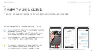 자동차 업계를 중심으로 한 Omni Channel 트랜드
(출처: https://play.google.com/store/apps/details?id=jp.isetanmitsukoshi.remoteapp&hl=ko&gl=US)
18
오프라인 구매 과정의 디지털화
-미츠코시 이세탄의 직원이 매장에서 고객과 영상통화로 상품을 직접 보여주고
제안하며 상품을 구매할 수 있는 쇼핑 앱
-고객은 예약 시 점원과 채팅을 통해 쇼핑의 목적, 취향, 예산을 미리 알려줌
-점원이 사전 채팅 내용을 바탕으로 3시간 이상 공들여 상담을 준비함
✓ 챗봇, 채팅·화상 상담을 통한 구매 상담 및 사후 관리 서비스 제공으로 오프라인의 접객 요소를 온라인으로 연결함
미츠코시 이세탄 백화점의 ‘Remote Shopping’ (2020)
-상담원의 전문성을 기반으로 고객 니즈에 부합하는 상품을 제공받고, 고객의
니즈를 추가로 충족할 수 있는 연계 상품까지 추천받을 수 있음
-단순 화상 상담이 아닌 고객이 제공한 사전 정보를 통해 고객 응대를 미리
준비하는 전략은 타 산업군에서도 적용해 활용 가능할 것으로 보임
-고객이 제공한 데이터들을 기반으로 사업 모델 확장을 모색 가능함
Digital Retailing
 