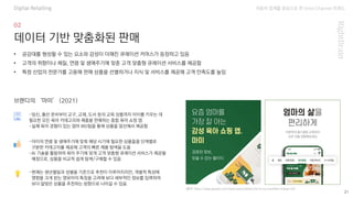 자동차 업계를 중심으로 한 Omni Channel 트랜드
(출처: https://play.google.com/store/apps/details?id=kr.co.mami&hl=ko&gl=US)
21
데이터 기반 맞춤화된 판매
-임신, 출산 준비부터 교구, 교재, 도서 등의 교육 상품까지 아이를 키우는 데
필요한 모든 육아 카테고리와 제품을 판매하는 종합 육아 쇼핑 앱
-실제 육아 경험이 있는 엄마 MD팀을 통해 상품을 엄선해서 제공함
• 공감대를 형성할 수 있는 요소와 감성이 더해진 큐레이션 커머스가 등장하고 있음
• 고객의 취향이나 체질, 연령 및 생애주기에 맞춘 고객 맞춤형 큐레이션 서비스를 제공함
• 특정 산업의 전문가를 고용해 판매 상품을 선별하거나 지식 및 서비스를 제공해 고객 만족도를 높임
브랜디의 ‘마미’ (2021)
-아이의 연령 및 생애주기에 맞춰 해당 시기에 필요한 상품들을 단계별로
구분한 카테고리를 제공해 고객의 빠른 제품 탐색을 도움
-AI 기술을 활용하여 육아 주기에 맞게 고객 맞춤형 큐레이션 서비스가 제공될
예정으로, 상품을 비교적 쉽게 탐색/구매할 수 있음
-현재는 생년월일과 성별을 기준으로 추천이 이루어지지만, 개별적 특성에
영향을 크게 받는 영유아의 특징을 고려해 보다 세부적인 정보를 입력하여
보다 알맞은 상품을 추천하는 방향으로 나아갈 수 있음
Digital Retailing
 