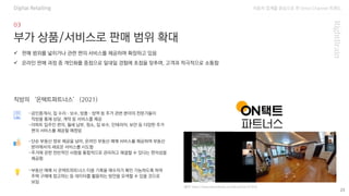 자동차 업계를 중심으로 한 Omni Channel 트랜드
(출처: https://www.bizhankook.com/bk/article/22343)
23
부가 상품/서비스로 판매 범위 확대
-공인중개사, 집 수리·보수, 방충·방역 등 주거 관련 분야의 전문가들이
직방을 통해 상담, 계약 등 서비스를 제공
-아파트 입주민 편의, 월세 납부, 청소, 집 보수, 인테리어, 보안 등 다양한 주거
편의 서비스를 제공할 예정임
✓ 판매 범위를 넓히거나 관련 편의 서비스를 제공하며 확장하고 있음
✓ 온라인 판매 과정 중 개인화를 중점으로 일대일 경험에 초점을 맞추며, 고객과 적극적으로 소통함
직방의 ‘온택트파트너스’ (2021)
-단순 부동산 정보 제공을 넘어, 온라인 부동산 매매 서비스를 제공하며 부동산
분야에서의 새로운 서비스를 시도함
-주거에 관한 전반적인 사항을 통합적으로 관리하고 해결할 수 있다는 편의성을
제공함
-부동산 매매 시 온택트파트너스 이용 기록을 매수자가 확인 가능하도록 하여
주택 구매에 참고하는 등 데이터를 활용하는 방안을 모색할 수 있을 것으로
보임
Digital Retailing
 