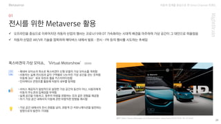 자동차 업계를 중심으로 한 Omni Channel 트랜드
(출처: https://www.volkswagen.co.kr/ko/promotion_news/news/2020/2020-04-07.html)
29
전시를 위한 Metaverse 활용
-제네바 모터쇼의 취소로 폭스바겐이 신형 모델의 가상 모터쇼를 개최함
-사용자는 실제 전시장과 같이 구역별로 나누어진 가상 공간을 걷는 것처럼
이동해 360°뷰로 외장과 휠을 커스터마이징함
-인터랙티브 콘텐츠를 활용해 차량의 내부를 탐색함
✓ 오프라인을 중심으로 이루어지던 자동차 산업의 행사는 코로나19와 DT 가속화라는 시대적 배경을 마주하여 가상 공간이 그 대안으로 떠올랐음
✓ 자동차 산업은 AR/VR 기술을 접목하여 메타버스 내에서 발표·전시·PR 등의 행사를 시도하는 추세임
폭스바겐의 가상 모터쇼, ‘Virtual Motorshow’ (2020)
-서비스 제공자가 일방적으로 설정한 가상 공간의 동선이 아닌, 사용자에게
이동의 주도권과 입체성을 부여함
-실제 공간을 이동하고, 멈추어 차량을 관람하는 것과 같은 경험을 제공함
-차기 가상 공간 내에서의 이동에 관한 바람직한 방향을 제시함
-가상 공간 내에서의 전시 관람을 넘어, 관람객 간 커뮤니케이션을 발전하는
방향으로의 발전이 기대됨
Metaverse
 