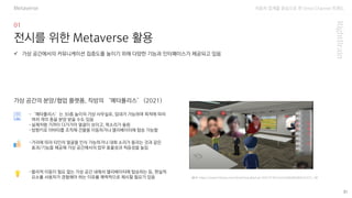 자동차 업계를 중심으로 한 Omni Channel 트랜드
31
전시를 위한 Metaverse 활용
-‘메타폴리스’는 30층 높이의 가상 사무실로, 임대가 가능하며 목적에 따라
여러 개의 층을 분양 받을 수도 있음
-실제처럼 가까이 다가가야 얼굴이 보이고, 목소리가 들림
-방향키로 아바타를 조작해 건물을 이동하거나 엘리베이터에 탑승 가능함
✓ 가상 공간에서의 커뮤니케이션 집중도를 높이기 위해 다양한 기능과 인터페이스가 제공되고 있음
가상 공간의 분양/협업 플랫폼, 직방의 ‘메타폴리스’ (2021)
-거리에 따라 타인의 얼굴을 인식 가능하거나 대화 소리가 들리는 것과 같은
효과/기능을 제공해 가상 공간에서의 업무 효율성과 적응성을 높임
-물리적 이동이 필요 없는 가상 공간 내에서 엘리베이터에 탑승하는 등, 현실적
요소를 사용자가 경험해야 하는 이유를 매력적으로 제시할 필요가 있음
Metaverse
(출처: https://www.fntimes.com/html/view.php?ud=2021073014251648280583674372_18)
 