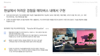 자동차 업계를 중심으로 한 Omni Channel 트랜드
https://play.google.com/store/apps/details?id=com.porsche.parv&hl=ko&gl=US
33
현실에서 어려운 경험을 메타버스 내에서 구현
-앱을 통해 포르쉐를 커스터마이징하거나, 차량의 내·외부, 충전과 작동 원리
등에 대한 정보를 얻을 수 있음
-인터랙티브 모드로 자신의 취향에 맞게 꾸민 차를 주행하거나 SNS에 공유함
-차량을 집 또는 차고에 가상 배치하여 간접적으로 체험 가능함
✓ 3D와 AR/VR과 같이 가상 세계에 접목 가능한 기술을 통해 여러 기능(예: 360도 차량 회전, 개문/폐문, 사이즈 조절, 투시 모드, 내·외부
커스터마이징, 가상 주행 등)을 제공
✓ 고객이 커스텀한 차량의 코드를 저장해 구매 시 활용하고, 커스터마이징한 차량을 타인과 공유하기 위한 SNS 업로드 기능을 제공해 소통을
지원하기도 함
포르쉐의 가상 커스터마이징 앱, ‘Porsche AR Visualizer’ (2019)
-팔레트 외 사용자가 원하는 색상을 선택하여 기존 서비스 대비 넓은
스펙트럼의 차량 커스터마이징을 지원해 사용자 선택의 폭을 넓힘
-다양한 커스터마이징 기능을 활용해 생성한 자신만의 차량이 1회성으로
휘발되는 콘텐츠가 아닌, 지속적으로 사용자의 취향을 파악하고 변화를 반영할
수 있는 데이터로써 활용할 방안이 필요해 보임
Metaverse
 