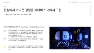 자동차 업계를 중심으로 한 Omni Channel 트랜드
35
현실에서 어려운 경험을 메타버스 내에서 구현
-시뮬레이션 과정의 유효성을 높이기 위해 BMW 그룹에서 고안한 VR 경험
-선별된 테스트 인원은 VR 헤드셋을 장착해 실제 시뮬레이터까지 걸어가는
과정이 가상 공간에서는 시험 주행을 위해 대리점 앞에 주차된 차량으로
이동하는 상황으로 연출됨
-이후 시뮬레이터 입장 직전 헤드셋을 벗어 몰입감을 한층 강화
• 몰입도와 유효성을 높이기 위한 메타버스 활용
BMW 시뮬레이션 센터의 ‘Seamless Simulator Experience’
-시뮬레이터로 이동하는 과정에서의 스토리텔링을 통해 피실험자가 상황에
몰입하도록 하여 결과의 유효성을 높임
-오프라인 상에서 디지털화 가능한 구간을 어떻게 찾아낼 것인지, 그로 인해
창출 가능한 부가 가치가 무엇인지를 설득력 있게 제시하는 것이 중요해질
것임
Metaverse
 