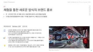 자동차 업계를 중심으로 한 Omni Channel 트랜드
(출처: https://report.adidas-group.com/2019/en/at-a-glance/2019-stories/adidas-ldn-the-most-digital-
adidas-store-to-date.html) 39
체험을 통한 새로운 방식의 브랜드 홍보
-오프라인 매장에서 아디다스 앱, 대화형 거울을 통해 제품 정보를 얻거나
재고를 확인할 수 있으며, 상품 요청이 가능함
-LED 스크린 영상과 조명을 활용해 몰입감을 주고, 브랜드 아이덴티티와
공간에 몰입할 수 있도록 도움
• 온·오프라인 연계, VR 체험 서비스 등을 통해 새로운 쇼핑 경험을 제공함
• 디지털 콘텐츠를 활용하여 브랜드 가치를 전달하거나, 체험 공간으로 활용함
아디다스의 ‘Adidas LDN’ (2019)
-디지털 기술을 활용하여 대기 시간을 최소화하고 제품을 비교·구매할 수 있어
기존 오프라인 매장의 문제를 개선할 수 있음
-스포츠 활동을 위한 영감을 제공하거나, LED스크린과 조명을 활용해 제품의
성격과 브랜드 이미지를 효과적으로 전달함
-매장에서 고객이 브랜드 가치를 체험하는 것을 넘어, 고객 간 소통이 이루어질
수 있는 공간으로 발전한다면 오프라인 매장의 활용도를 높일 수 있음
Digital Showroom
 