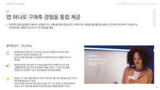 자동차 업계를 중심으로 한 Omni Channel 트랜드
5
앱 하나로 구매후 경험을 통합 제공
Digital Concierge
-항공편 탑승의 예상 대기 시간 안내, 실시간 수하물 추적과 같이 공항
이용에서의 복잡한 여정을 돕는 앱
-날씨 및 교통 상황 등을 모니터링하여 이동편 추천 등의 맞춤형 서비스도
제공함
• 지금까지 항공 탑승을 위해서는 공항을 가는 교통 확인부터 탑승까지 거쳐야 하는 복잡한 절차를 앱 상에서 간단하게 처리하여 기다림이나
프로세스를 수행하는데 생기는 번거로움을 줄임
-항공편 탑승을 위한 공항 내 프로세스들에 대한 안내뿐만 아니라 공항
교통편에 대한 정보/추천 등 항공편 이용을 위한 직·간접적 요소들을
일괄적으로 관리할 수 있어 사용자들에게 편리성을 제공함
-공항을 가기 위한 대중교통이나 리무진 예약 등 교통 서비스를 늘린다면 고객의
편의성을 향상시킬 수 있음
-공항 내 라운지/음식점 이용 예약 등 탑승 대기 시간 동안의 시간을 유용하게
보낼 수 있는 콘텐츠를 제공한다면 향상된 탑승 경험을 제공할 수 있음
델타항공의 ‘Fly Delta’
 