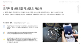 자동차 업계를 중심으로 한 Omni Channel 트랜드
8
프리미엄 브랜드들의 브랜드 차별화
Digital Concierge
-다양한 차량 관련 라이프스타일 서비스를 제공하는 모바일 멤버십 프로그램
-시체 예약, 대리운전 호출, 일일기사 예약, 골프 예약, 레스토랑 예약 서비스를
제공함
✓ 골프장, 호텔 등 프리미엄 라이프 스타일에 어울리는 다양한 제휴 서비스를 제공하고 자사앱에서 예약/관리할 수 있도록 함
✓ 직원과의 소통/다양한 문화정보 제공/다른 회원들과 소통 등을 제공하여 브랜드 고유의 온라인 커뮤니티를 활성화하고 있음
메르세데스 벤츠, ‘Mercedes me Care’ (2020)
(출처: https://www.autodaily.co.kr/news/articleView.html?idxno=425425 )
-기존의 유사 서비스들은 고객이 직접 개별 업체에 연락하여야 했지만 해당
서비스는 예약 플랫폼을 직접 제공하여 고객의 편의성을 높임
-앞으로 확보될 데이터를 바탕으로 개인화된 분석을 제공하고 관련 제휴사를
넓힌다면 더욱 향상된 개인 관심사 기반 맞춤형 서비스를 제공할 수 있음
-브랜드를 이용하는 다양한 연령층에 맞춘 특화 서비스를 제공한다면 폭넓은
고객층을 만족시킬 수 있음
 