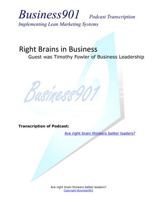 Business901                    Podcast Transcription
Implementing Lean Marketing Systems




Right Brains in Business
    Guest was Timothy Fowler of Business Leadership




Transcription of Podcast:

                         Are right brain thinkers better leaders?




               Are right brain thinkers better leaders?
                        Copyright Business901
 