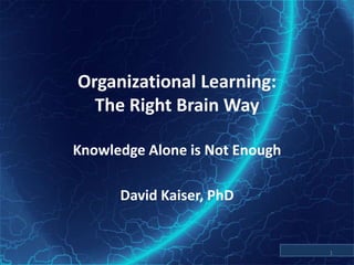 Organizational Learning:The Right Brain Way Knowledge Alone is Not Enough David Kaiser, PhD 1 