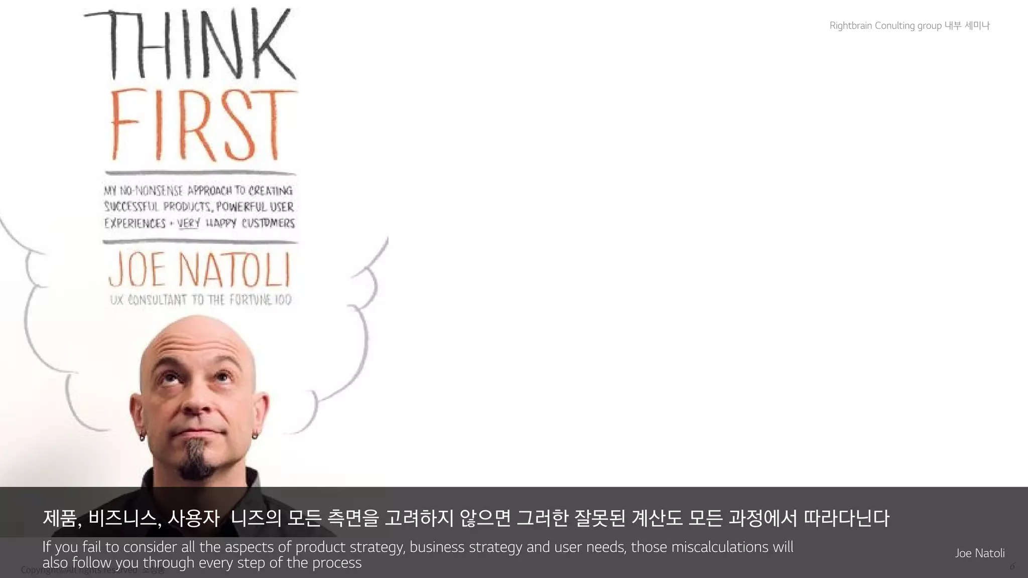 Copyright© All rights reserved 조성봉 6
Rightbrain Conulting group 내부 세미나
제품, 비즈니스, 사용자 니즈의 모든 측면을 고려하지 않으면 그러한 잘못된 계산도 모든 과정에서 따라다닌다
If you fail to consider all the aspects of product strategy, business strategy and user needs, those miscalculations will
also follow you through every step of the process
Joe Natoli
 
