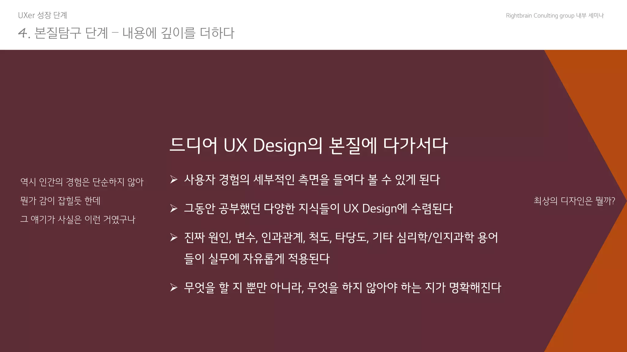 Copyright© All rights reserved 조성봉 9
Rightbrain Conulting group 내부 세미나
UXer 성장 단계
4. 본질탐구 단계 – 내용에 깊이를 더하다
역시 인간의 경험은 단순하지 않아
뭔가 감이 잡힐듯 한데
그 얘기가 사실은 이런 거였구나
드디어 UX Design의 본질에 다가서다
➢ 사용자 경험의 세부적인 측면을 들여다 볼 수 있게 된다
➢ 그동안 공부했던 다양한 지식들이 UX Design에 수렴된다
➢ 진짜 원인, 변수, 인과관계, 척도, 타당도, 기타 심리학/인지과학 용어
들이 실무에 자유롭게 적용된다
➢ 무엇을 할 지 뿐만 아니라, 무엇을 하지 않아야 하는 지가 명확해진다
최상의 디자인은 뭘까?
 