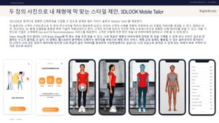 UX DISCOVERY NO.10 UX TREND
SOURCE :
1. ONTACT SERVICE
두 장의 사진으로 내 체형에 딱 맞는 스타일 제안, 3DLOOK Mobile Tailor
3DLOOK은 원격으로 정확한 신체측정을 수집할 수 있도록 설계된 셀프 서비스 솔루션 ‘Mobile Tailor’를 제공한다.
이 솔루션은 고객이 스마트폰으로 두 장의 전신사진을 찍어서 제공하면 30초도 안되어 고객의 신체를 정확히 측정하여 3D 모델링 아바타를 생성할 수 있다. 컴퓨터 비
전, 머신러닝, 3D 통계 모델링을 혼합한 특허 기술이 적용되었다고 한다. 고객이 어디에 있든지 간단한 측정 프로세스만으로 정확한 신체 데이터를 얻을 수 있고, 이를 기
반으로 기업은 고객에게 Size and Fit Recommendation 서비스를 제공한다. 고객은 이렇게 추천 받은 옷을 내 아바타에게 입혀보고 구매 할 수 있게 된다.
Tailor Shop에 가지 않아도 나의 Body Shape에 딱 맞는 옷을 추천 받을 수 있고, 나와 똑같은 체형의 아바타에게 입혀본 후 옷을 구매할 수 있게 되니 사이즈 실수로 반
품하는 수고가 줄어들 것 같다. 이 외에도 헬스&뷰티 분야에서 신체치수 데이터를 바탕으로 체형 관리 서비스, 체형 교정 등에도 활용될 수 있는 솔루션이라 생각된다.
더 나아가 나의 모든 정보가 데이터화 된다면 나와 똑같이 닮은 아바타를 생성하여 가상현실에서도 실감나는 나의 모습으로 살아갈 수 있게 되는 미래가 바로 가까이 다
가온 것으로 보인다.
3DLOOK
 