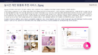 UX DISCOVERY NO.10 UX TREND
SOURCE :
2. COMMERCIAL SERVICE
실시간 개인 맞춤화 추천 서비스, Zigzag
Zigzag는 한국에서 10대 여성이 가장 많이 사용하는 패션 쇼핑앱이며, 여성 쇼핑몰들의 데이터를 자사몰과 연결하여 고객에게 제공한다.
고객과 입점된 쇼핑몰과의 더 나은 연결을 위해 정밀한 데이터 활용과 합리적인 광고를 제공한다. 고객의 상품 클릭, 상품찜(상품단위), 쇼핑몰 즐겨찾기(쇼핑몰 단위) 등
의 데이터를 활용하여 상품 추천 서비스를 제공하는데, 큰 부류로 추천단위를 나누는 것이 아닌 사용자들의 행동 패턴에 맞춰서 개인마다 실시간으로 그 형태가 달라진
다. 또한, 제공되는 광고 역시 소비자와 판매자 모두를 만족시킬 수 있도록 광고비를 ‘비딩형’이 아닌 ‘노출건당 고정비’로 평등하게 과금하는 방식을 취했다. 그리하여 소
비자의 취향에 맞지 않는 불필요한 광고보다는 사용자의 행태에 가장 최적화된 광고만을 노출시켜 광고를 통한 구매율을 높였다. 판매자에게는 ‘퍼포먼스 마케팅’을 할
수 있도록 실시간으로 광고 성과 지표를 살펴보며 광고 상품을 조정할 수 있는 플랫폼을 제공하여 인기 상품에 더욱 집중하여 광고할 수 있도록 한다.
자사몰의 이익보다는 함께하는 파트너사들과 소비자들에게 신뢰를 줄 수 있는 구조로 만들어진 서비스여서, 이러한 초심을 잃지 않는다면 판매자들은 지속적으로 함께
성장할 수 있게 되고 이는 결과적으로 사용자에게 만족스러운 경험을 유지시켜주는 성공적인 플랫폼으로 자리매김하게 될 것이라 판단된다.
ZIGZAG, BYLINENETWORK
 