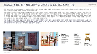 UX DISCOVERY NO.10 UX TREND
SOURCE :
2. COMMERCIAL SERVICE
Facebook, 컴퓨터 비전 AI를 이용한 라이프스타일 쇼핑 어시스턴트 구축
최근 페이스북 AI 연구진은 GrokNet(그로그넷)이라는 컴퓨터 비전 시스템을 이용해 사용자 개인의 취향에 맞는 이미지를 정확하게 검색하고 순위를 매길 수 있는 AI 라
이프스타일 어시스턴트를 구축할 것이라는 장기 비전을 밝혔다.
이런 인공지능 시스템이 고도화된다면 실제 생활에서도 친구들과 쇼핑하는 것과 같은 사회적인 경험을 제공할 수 있을 것이라고 말했다. 연구진들은 한 걸음 더 나아가
실제 환경을 바꿀 수 있는 시각적 검색을 발전시킬 것이라고 했다. 마음에 드는 옷장, 가구, 전자제품 등의 사진을 찍어 업로드하면 정확한 아이템을 찾을 뿐 아니라 비슷
한 아이템을 찾아 즉시 제품을 구입할 수 있는 것이다. 개인의 취향은 주관적이기 때문에 특정 니즈와 상황에서 제품을 검색할 때 가지는 중요한 맥락과, 개개인의 취향
과 스타일을 함께 이해할 수 있는 인공지능시스템을 만드는 것이 중요하지만 이는 어려운 부분이다. 그로그넷은 페이스북 앱에서 거의 모든 사진을 쇼핑할 수 있게 하고,
고객들이 원하는 것을 찾고 개인화된 제안을 받는 것을 가능하게 할 것으로 보인다.
구글렌즈를 사용해 본 경험이 있을 것이다. 필자의 경우 이미지 검색이 정확하게 되지 않아 그 실효성에 대한 신뢰가 떨어진 경험이 있다. 충분한 데이터와 학습을 통해
인공지능이 더욱 고도화되고 나의 취향에 맞는 이미지를 정확하게 제안해 준다면, 그로그넷 연구진이 말한 것과 같이 나의 피드백에 따라 능동적으로 커뮤니케이션이 가
능해지고 취향을 가장 잘 아는 쇼핑 어시스턴트가 될 것이라 기대된다.
FACEBOOK
 
