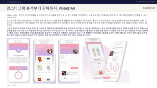 UX DISCOVERY NO.10 UX TREND
SOURCE :
2. COMMERCIAL SERVICE
인스타그램 분석부터 판매까지, PARASTAR
PARASTAR는 개인의 인스타그램을 분석하여 인스타그램을 성장시킬 수 있는 방향을 조언해주고, 사용자와 맞는 판매상품 추천 및 인스타그램 판매까지 진행할 수 있는
서비스이다.
인스타그램 가치, 평균 좋아요 수, 댓글 수로 본 인기도, 실제 팔로워 영향력, 포스팅 활동도 및 성실도, 좋아요 가이드북까지 다양한 방면의 분석을 제공해준다. 관련 키
워드까지 표현해주어 미처 몰랐던 개인 인스타그램의 컨셉까지도 파악할 수 있다. 이러한 분석 결과를 바탕으로 어떤 아이템을 판매하는 것이 좋을지 콘텐츠 매칭도 제
안한다.
다양한 분석 데이터를 수치와 차트 및 그래프로 제공하여 복잡하지 않게 요약하여 인지할 수 있도록 설계하였고, 분석 결과를 바탕으로 한 판매 아이템 추천은 처음 SNS
판매활동을 시도하는 초보자들에게 유익한 정보이다. 하지만 인스타그램 서비스 내에 제품태그를 통한 쇼핑몰 연동 판매 시스템이 구축되어 있기 때문에, 이러한 상황에
서 개인 인스타 판매자들의 사입 플랫폼으로 성장하기 위해서는 차별화된 프로세스 또는 다른 방향의 수익모델이 필요해 보인다. 또한, 별도의 서비스 앱이 없이 모바일
웹으로만 이용 가능하여 실수로 인한 사이트 이탈 및 인터랙션의 한계가 있는 점도 보완할 요소이다.
PARASTAR
 