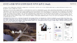 UX DISCOVERY NO.10 UX TREND
SOURCE :
2. COMMERCIAL SERVICE
온라인 쇼핑몰 제작과 운영에 필요한 최적의 솔루션, Shopify
Shopify는 온라인 판매를 원하는 판매자에게 쇼핑몰을 만들 수 있도록 해주고, 재고관리, POS 시스템, 간편결제, 물류와 배송 등 쇼핑몰 운영에 필요한 대부분의 서비스
를 제공하는 이커머스 플랫폼 전문 기업이다.
해외에서는 아마존 등의 대형 쇼핑몰에 입점하는 것 외에 마땅한 판로가 없던 중소 판매자들에게 Shopify는 개별 쇼핑몰 제작을 포함한 플랫폼 서비스를 제공하면서 입
지를 넓혀왔고, 코로나19로 인해 위기에 처한 오프라인 상점들까지 온라인으로 유입되면서 현재 이베이를 제치고 미국 전자상거래 2위로 우뚝 올라섰다. 자체 쇼핑몰 판
매 뿐 아니라 아마존, 이베이 등과 같은 대형 쇼핑몰에 입점한 제품까지도 한번에 관리할 수 있고, Shopify 풀필먼트 시스템을 통해 소규모의 판매자들에게 어려운 부분
인 물류 관리 및 배송도 알아서 처리해준다. 또한, 자체 앱스토어를 통해 판매 시스템에 유용한 앱 서비스를 제작하여 파트너로 참여할 수 있도록 하는 애드온 서비스 생
태계를 구축하여 운영의 편리함을 제공한다. 최근에는 가장 취약점이었던 검색을 보안할 수 있는 ‘Shops’ 서비스를 시작하여 아마존과 같이 Shopify 플랫폼을 사용하는
업체나 제품 등을 이곳에서 검색하여 진입할 수 있다. 아마존과의 차별점은 이곳에 입점된 업체들에게 일체의 수수료도 받지 않으며, 광고비를 통한 우선 노출 등의 기능
도 제공하지 않는다는 것이다.
판매자들에게 최저가격을 강요하고, 판매자들의 정보를 베껴 자체 PB상품을 제작하는 등의 횡포를 부리는 아마존과 비교해볼 때, Shopify의 판매자 중심의 행보는 앞으
로의 성장을 기대하게 하는 요소이다. 앞으로 어떤 방향으로 서비스를 확장해나갈 지 알 수 없지만 아마존, 페이스북 샵과 같은 대형 쇼핑 플랫폼과 쇼핑몰로서의 경쟁을
하는 것보다 지금처럼 판매자 중심의 풀필먼트 네트워크를 강화하여 판매자가 어느 곳에 입점하게 되더라도 Shopify 시스템을 사용할 수 밖에 없는 편리한 솔루션으로
성장하는 것이 지속 가능한 비즈니스 모델이 아닐까?
SHOPIFY
 