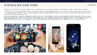 UX DISCOVERY NO.10 UX TREND
SOURCE :
2. COMMERCIAL SERVICE
3D 증강현실 접목 쇼핑몰, 마켓AR
마켓AR은 AR 전문기업 팝스라인이 출시한, 제품의 기능이나 작동원리를 3D AR 기술을 사용해 온라인에서 미리 체험해본 후 구매할 수 있도록 해주는 쇼핑몰이다.
기존에 게임 또는 가구 같은 일부 품목에만 한정되어 사용되던 AR 기술을 일반 상품 쇼핑몰에서 접목시킨 것이다. 소비자들은 원하는 상품을 360도로 돌려보며 작동해
보고 실제 생활공간에도 배치해 볼 수 있다. 또 복잡한 사용설명서를 초실감 콘텐츠를 통해 쉽게 이해할 수 있고, 상품 사진이나 동영상을 SNS 상에 공유해 구매의사 결
정 과정에서도 지인들의 도움을 받을 수 있다.
팝스라인은 마켓AR을 중소기업을 위한 공유플랫폼으로 운영하고 있으며, 초기 입점 기업에게 무료로 3D AR 콘텐츠를 제공하여 진입 장벽을 낮췄다. 하지만 AR 기술이
특별히 적용될 필요가 없는 식품이나, 라이브 방송으로 더욱 실제감을 느낄 수 있는 패션제품 등이 입점해서 얻는 장점을 찾기 어렵고, 가구 같은 제품은 이미 많은 고객
층을 보유한 대형 브랜드에서 이미 AR 기능을 별도로 사용하고 있어 마켓AR로의 사용자 유입을 위해서는 조금 더 차별화된 서비스 및 기능이 필요해 보인다.
MARKETAR
 