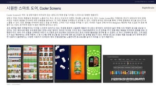 UX DISCOVERY NO.10 UX TREND
SOURCE :
2. COMMERCIAL SERVICE
시원한 스마트 도어, Cooler Screens
Cooler Screens는 마트 내 냉장식품이 비치되어 있는 냉장고의 투명 문을 디지털 스크린으로 대체한 제품이다.
냉장고 안에 구비된 제품들의 썸네일이 노출되기도 하고, 광고나 프로모션 이벤트 정보를 노출시킬 수도 있다. Cooler Screen에는 카메라와 센서가 내장되어 있어 앞에
서있는 사람의 얼굴을 인식하여 어떤 상품들을 둘러보는 지, 어떤 제품을 선택했는지 분석할 수 있다. 이렇게 분석된 데이터를 통해 고객에 맞춤화된 광고를 실시간으로
노출할 수 있다. 또한, 홍채를 추적하여 냉장고 문을 연 후에도 고객의 시선 이동을 추적할 수 있다. 이러한 기술로 인해 미국의 Walgreen 매장에 처음 도입된 후 음료 매
출이 50~100% 증가하여 점점 더 많은 매장에 설치되고 있다.
모든 평면들 때론 곡면들까지도 디지털 스크린이 되어가고 있는 추세에 충분히 나올법한 제품이 아니었나 생각된다. 비어있던 넓은 면에 시의 적절한 광고를 내보낼 수
있다는 것은 제조사와 매장 모두에게 매우 만족스러운 일이다. 하지만 이것에 그치지 않고 사용자에게까지 더 큰 만족을 주기 위해 해당 제품을 터치하여 결제를 바로 진
행한다거나, 여러 가지 상품을 선택하면 자판기 시스템과 같이 한곳에서 포장되어 받는 등의 다양한 활용법을 생각해 볼 수 있겠다. 또 하나 고려해야 할 점은, 고객 밀집
도가 높은 매장에서는 언제 어떻게 그 중 누구를 위해 광고를 할 것인지에 대한 알고리즘이 잘 설계될 필요가 있다. 계속된 광고로 진열된 제품 정보를 보지 못하게 한다
면 사용자가 불편해지고, 다양한 사용자가 모여있어 계속 진열상품만을 노출한다면 광고효과를 높이기 어려울 수 있기 때문이다.
COOLER COMPANY
 