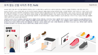 UX DISCOVERY NO.10 UX TREND
SOURCE :
2. COMMERCIAL SERVICE
오차 없는 신발 사이즈 추천, Perfitt
Perfitt은 발과 신발 내부 사이즈를 정확하게 측정하는 분석 시스템과 매칭 AI 솔루션으로 사용자의 발에 맞는 판매자의 신발을 추천해주는 신발 전문 서비스이다.
Perfitt R 분석기는 1.0mm 단위로 발의 세 가지 포인트인 발길이, 발등높이, 발볼너비를 3초만에 측정하여 값을 스크린에 제공한다. 측정 디바이스는 가볍고 부피가 크지
않아 매장 내에 설치하기 용이하며, 모바일에서도 측정이 가능하여 사용자가 앱을 통해 자신의 발 사이즈를 직접 측정할 수 있다. Perfitt S 분석기는 신발 내부를 측정하
는 시스템이다. 오차범위 ±1.0 mm로 신발 내부의 부피와 모양을 1분 내에 정확하게 측정한다. 또한, Perfitt R 분석기와 마찬가지로 이동이 용이하여 매장 내에서 직접
사용이 가능하다. Perfitt AI는 R과 S로 수집한 데이터를 이용하여 각 사용자에게 적합한 신발을 추천해준다. 단순히 발에 맞는 사이즈가 아닌 기능별, 브랜드별, 모델별로
사용자 발에 딱 맞는 perfect fit을 제공한다.
신발마다 표기된 사이즈가 실제로는 발에 맞지 않거나 발볼의 차이로 인해 맞는 사이즈라도 착용 시 불편한 경우가 있는데, 다각도로 측정하는 Perfitt을 통해서라면 실
제 매장에 가서 신어보지 않아도 딱 맞는 제품을 만날 확률이 높아져 반품도 줄일 수 있고, 자신이 선택할 수 있는 모델들만 노출되기 때문에 디자인이 맘에 들어 살펴보
았지만 사이즈가 없어 구매하지 못하는 등의 불필요한 수고를 덜 수 있다는 장점이 있다. 또한, 수제화 매장에서는 발 측정의 수고도 덜 수 있고, 제작한 신발이 사용자에
게 정확히 잘 맞을지 미리 검수하는 용도로 사용하기에도 유용할 것이라고 판단된다.
PERFITT
 