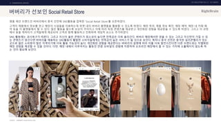 UX DISCOVERY NO.10 UX TREND
SOURCE :
2. COMMERCIAL SERVICE
버버리가 선보인 Social Retail Store
명품 패션 브랜드인 버버리에서 중국 선전에 SNS활동을 접목한 ‘Social Retail Store’를 오픈하였다.
고객이 제품에서 정보를 얻고 매장의 시설들을 이용하는데 위챗 내의 버버리 플랫폼을 활용할 수 있도록 하였다. 매장 투어, 제품 정보 확인, 매장 예약, 매장 내 카페 예
약 등을 이 플랫폼에서 할 수 있다. 많은 활동을 할수록 보상이 주어지고 이에 따라 독점 콘텐츠를 제공받고 개인화된 경험을 제공받을 수 있도록 하였다. 그리고 이 과정
에서 동물 캐릭터가 고객들에게 제공되어 고객과 함께 활동하고 진화하며 게임적 요소도 추가하였다.
SNS 활동에는 과시욕구가 따른다. 그리고 자신이 올린 콘텐츠가 희소성이 높다면 만족감은 더욱 올라간다. 버버리 매장에서만 얻을 수 있는 그리고 자신만이 가질 수 있
는 콘텐츠가 생긴다면 버버리를 애용하는 SNS활동이 활발한 소비자들에게는 만족감이 높은 서비스가 될 것으로 보인다. 특히나 중국 선전은 중국판 실리콘밸리가 있는
곳으로 젊은 소비층이 많은 지역이기에 더욱 활용 가능성이 높다. 개인화된 경험을 제공한다는 버버리의 설명에 따라 이를 더욱 발전시킨다면 다른 브랜드와는 차별화된
매장 경험을 제공할 수 있을 것이다. 다만, 매장 내에서 이루어지는 활동인 만큼 모바일의 경험에 치중하여 오프라인 매장에서 줄 수 있는 가치에 소홀해지지 않도록 하
는 것이 필요해 보인다.
BURBERRY, INSIDE RETAIL ASIA
 