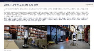 UX DISCOVERY NO.10 UX TREND
SOURCE :
2. COMMERCIAL SERVICE
MIT에서 개발한 코로나19 소독 로봇
MIT의 컴퓨터 과학과 인공지능 연구소(이하 MIT CSAIL)은 UV-C 빛을 사용하여 표면을 소독하고 에어로졸 형태의 코로나19바이러스를 중화하는 로봇 솔루션을 고안했
다.
MIT CSAIL은 Ava Robotics와 Greater Boston Food Bank와의 협업을 통해 Ava Robotics 모바일 로봇 베이스에 맞춤형 UV-C 램프를 장착했다. 이 로봇은 사용자가 원격
으로 작동 시키면 그 후 자동으로 움직이며 4천 평방피트의 창고 공간을 30분 만에 소독할 수 있다. 이 로봇은 사람이 없을 때 작동하는데, UV-C 광선이 표면과 에어로졸
의 바이러스와 박테리아를 죽이는 데 효과적이기는 하지만 인체 노출되면 해로울 수 있기 때문이다. 연구원들은 이 로봇이 언젠가는 학교나 식료품점과 같은 다른 곳에
서 사용될 수 있을 것이라고 말한다.
물류창고 등에서의 코로나19 확진과 전파가 빈번하게 발생하는 만큼 해당 로봇사용 필요성은 두말할 나위가 없다. 영상을 보면 스스로 충전하고 알아서 경로를 따라다
니기에 사용성 측면에서 보면 손쉽게 소독할 수 있는 장점이 있다. 다만, 많은 물류창고들의 상품이 쌓여있는 높이를 봤을 때 해당 제품만으로 모든 곳을 소독하기에는
어려움이 있기 때문에, 이를 보안할 수 있는 좀 더 추가적인 고민이 필요해 보인다.
CNET, MIT SCAIL
 